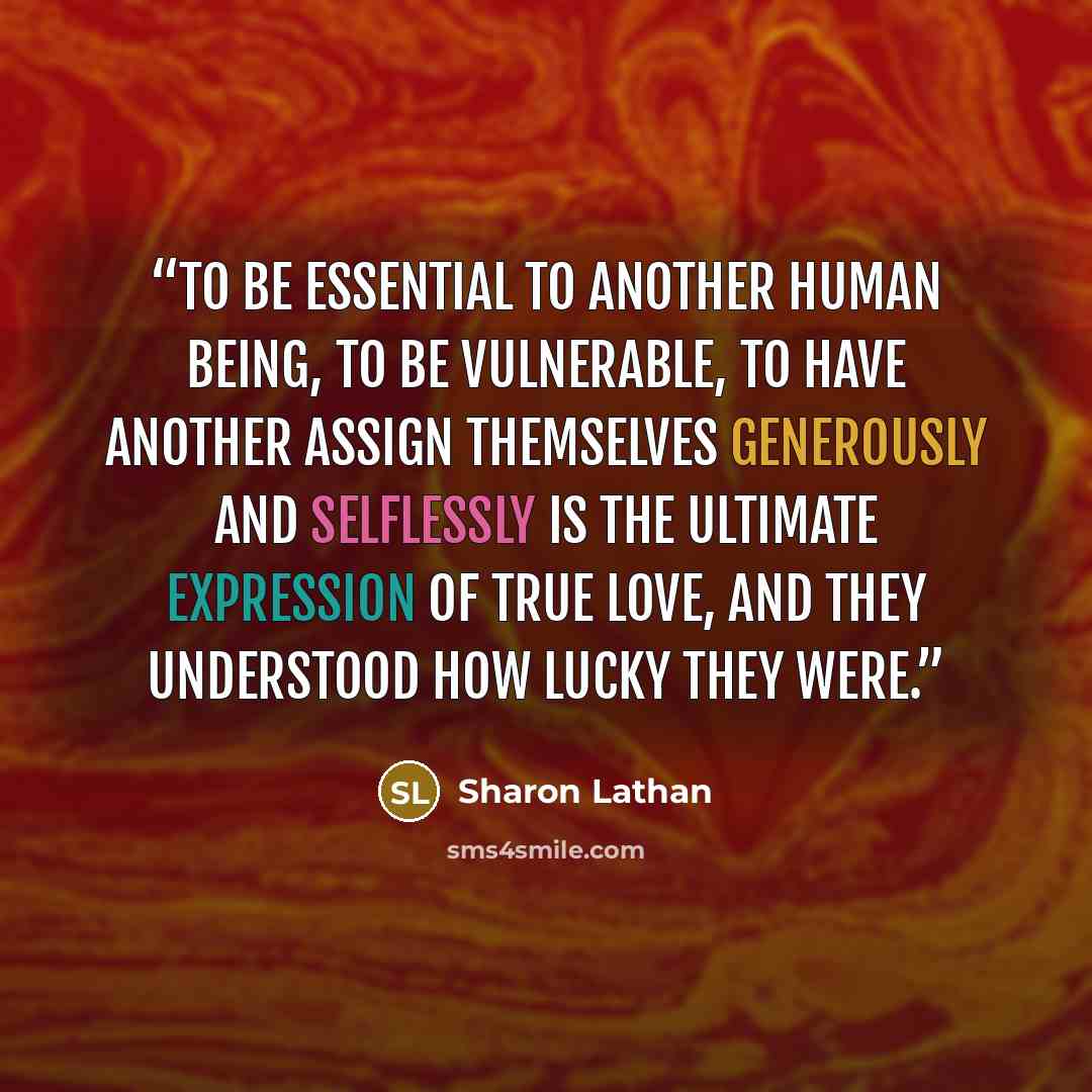 “To be essential to another human being, to be vulnerable, to have another assign themselves generously and selflessly is the ultimate expression of true love, and they understood how lucky they were.” quote by Sharon Lathan