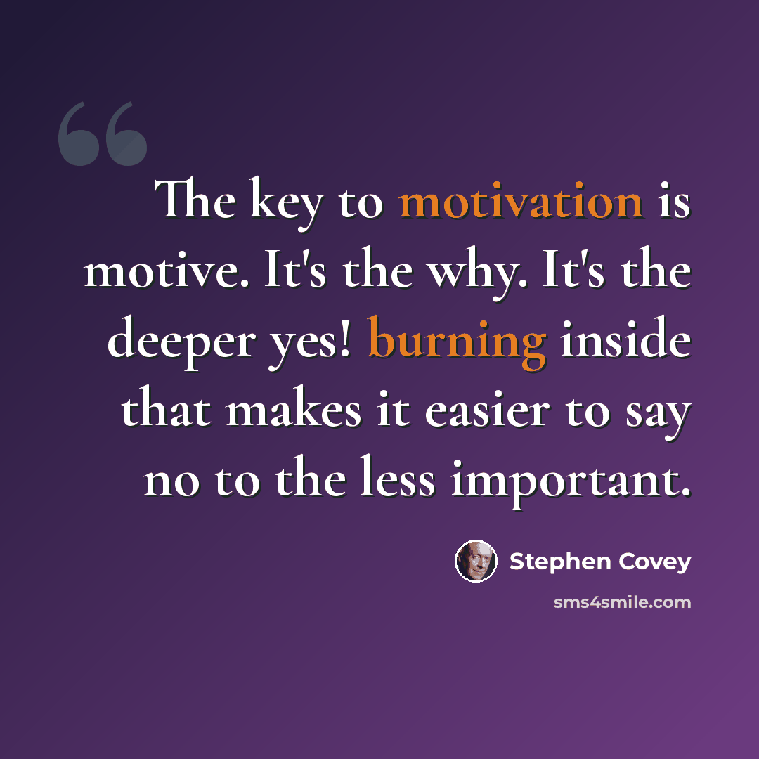 “The key to motivation is motive. It's the why. It's the deeper yes! burning inside that makes it easier to say no to the less important.” quote by Stephen Covey