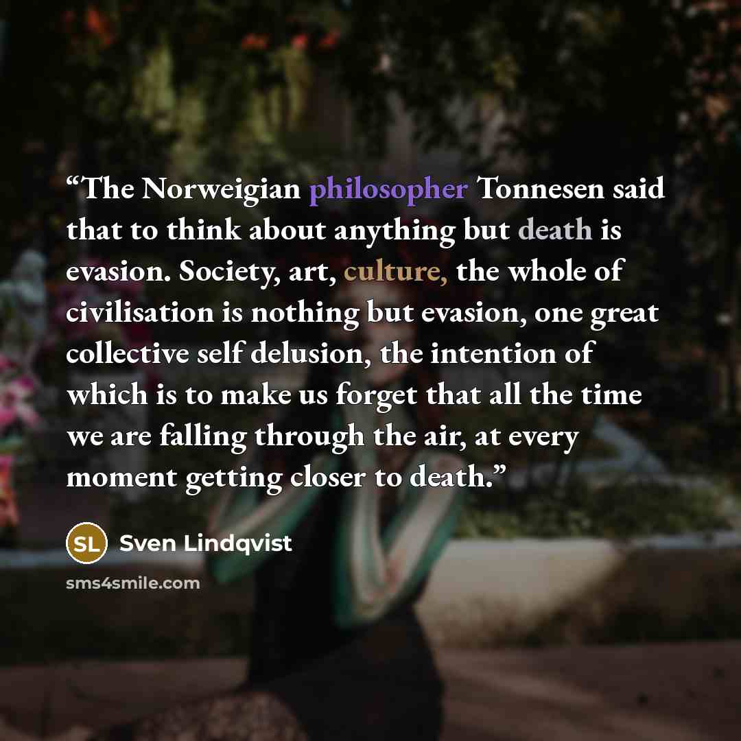 “The Norweigian philosopher Tonnesen said that to think about anything but death is evasion. Society, art, culture, the whole of civilisation is nothing but evasion, one great collective self delusion, the intention of which is to make us forget that all the time we are falling through the air, at…” quote by Sven Lindqvist