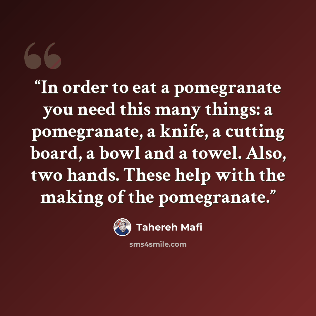 “In order to eat a pomegranate you need this many things: a pomegranate, a knife, a cutting board, a bowl and a towel. Also, two hands. These help with the making of the pomegranate.” quote by Tahereh Mafi