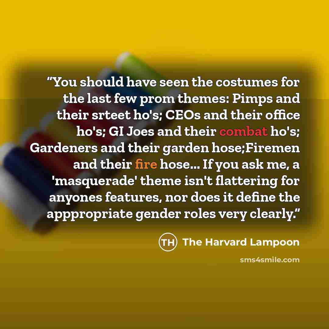 “You should have seen the costumes for the last few prom themes: Pimps and their srteet ho's; CEOs and their office ho's; GI Joes and their combat ho's; Gardeners and their garden hose;Firemen and their fire hose... If you ask me, a 'masquerade' theme isn't flattering for anyones features, nor does…” quote by The Harvard Lampoon