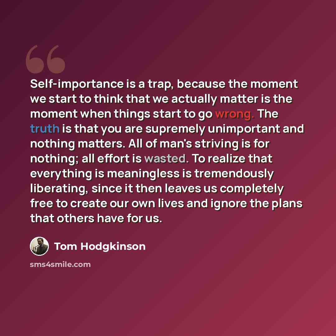 “Self-importance is a trap, because the moment we start to think that we actually matter is the moment when things start to go wrong. The truth is that you are supremely unimportant and nothing matters. All of man's striving is for nothing; all effort is wasted. To realize that everything is…” quote by Tom Hodgkinson