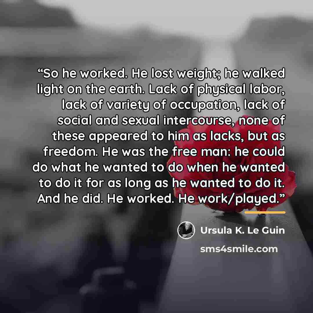 “So he worked. He lost weight; he walked light on the earth. Lack of physical labor, lack of variety of occupation, lack of social and sexual intercourse, none of these appeared to him as lacks, but as freedom. He was the free man: he could do what he wanted to do when he wanted to do it for as…” quote by Ursula K. Le Guin