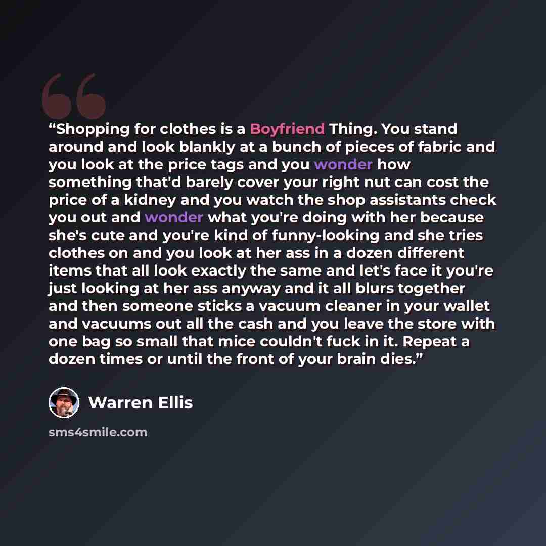 “Shopping for clothes is a Boyfriend Thing. You stand around and look blankly at a bunch of pieces of fabric and you look at the price tags and you wonder how something that'd barely cover your right nut can cost the price of a kidney and you watch the shop assistants check you out and wonder what…” quote by Warren Ellis