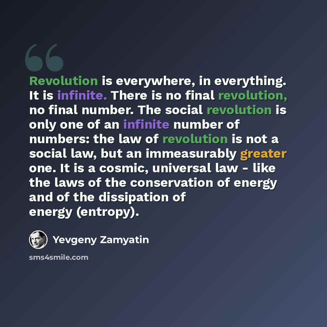 “Revolution is everywhere, in everything. It is infinite. There is no final revolution, no final number. The social revolution is only one of an infinite number of numbers: the law of revolution is not a social law, but an immeasurably greater one. It is a cosmic, universal law - like the laws of…” quote by Yevgeny Zamyatin