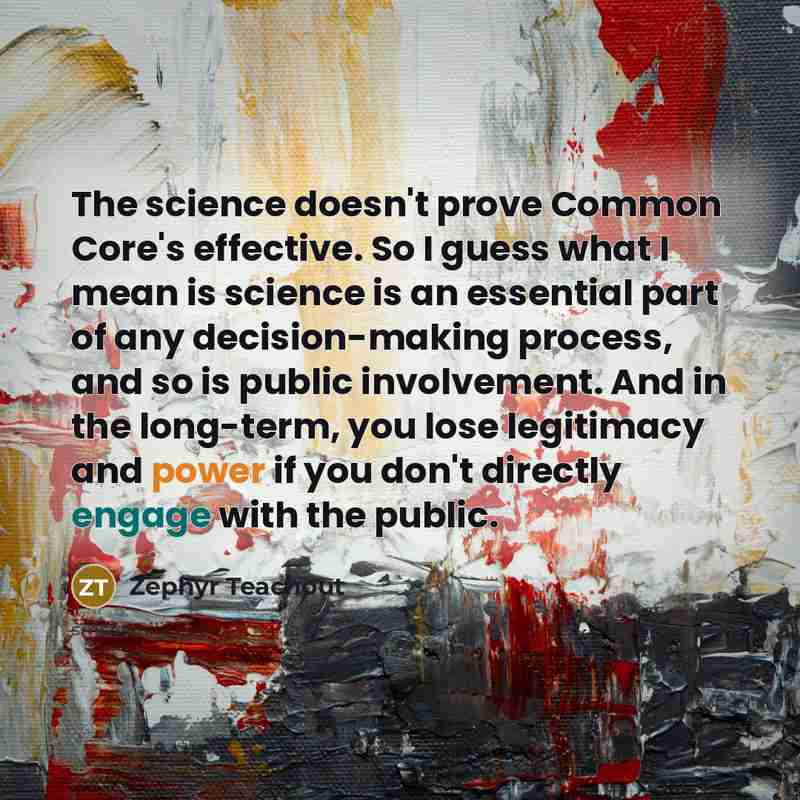 “The science doesn't prove Common Core's effective. So I guess what I mean is science is an essential part of any decision-making process, and so is public involvement. And in the long-term, you lose legitimacy and power if you don't directly engage with the public.” quote by Zephyr Teachout