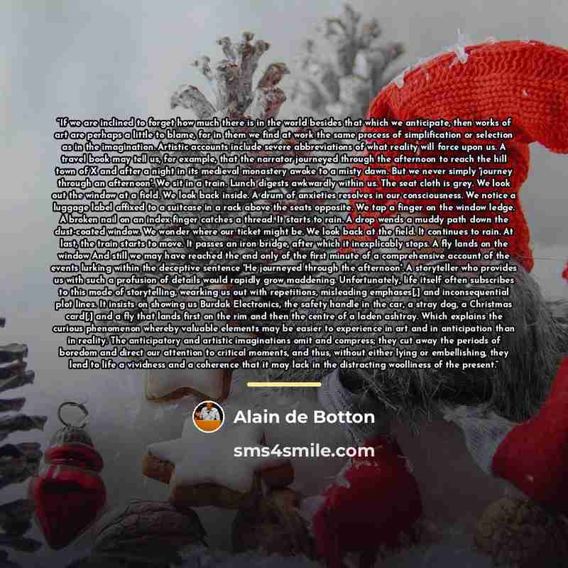“If we are inclined to forget how much there is in the world besides that which we anticipate, then works of art are perhaps a little to blame, for in them we find at work the same process of simplification or selection as in the imagination. Artistic accounts include severe abbreviations of what…” quote by Alain de Botton