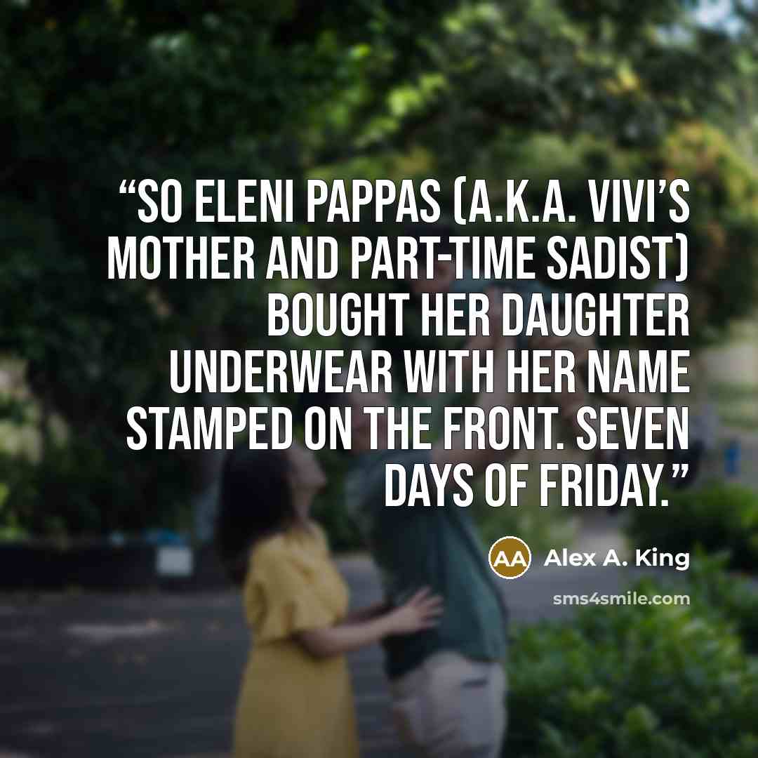 “So Eleni Pappas (a.k.a. Vivi’s mother and part-time sadist) bought her daughter underwear with her name stamped on the front. Seven days of Friday.” quote by Alex A. King