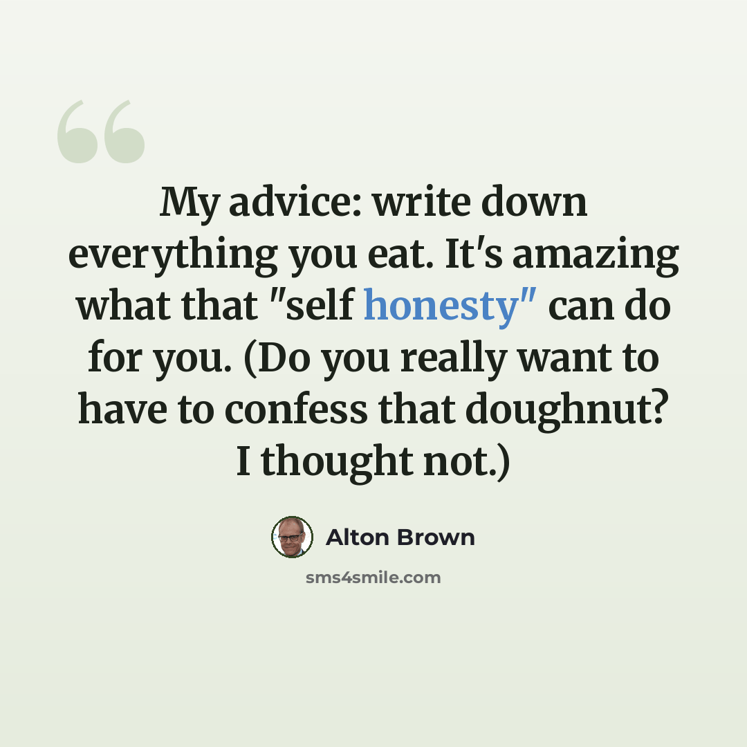 “My advice: write down everything you eat. It's amazing what that "self honesty" can do for you. (Do you really want to have to confess that doughnut? I thought not.)” quote by Alton Brown