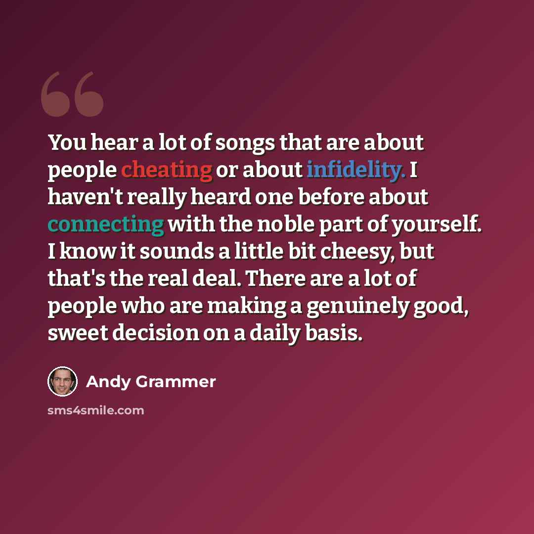 “You hear a lot of songs that are about people cheating or about infidelity. I haven't really heard one before about connecting with the noble part of yourself. I know it sounds a little bit cheesy, but that's the real deal. There are a lot of people who are making a genuinely good, sweet decision…” quote by Andy Grammer