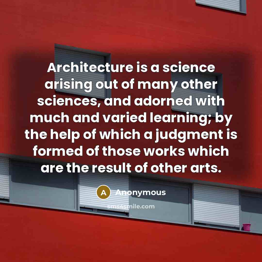 “Architecture is a science arising out of many other sciences, and adorned with much and varied learning; by the help of which a judgment is formed of those works which are the result of other arts.” quote by Anonymous
