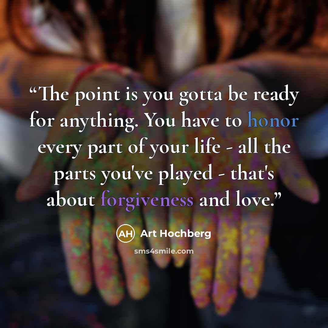 “The point is you gotta be ready for anything. You have to honor every part of your life - all the parts you've played - that's about forgiveness and love.” quote by Art Hochberg