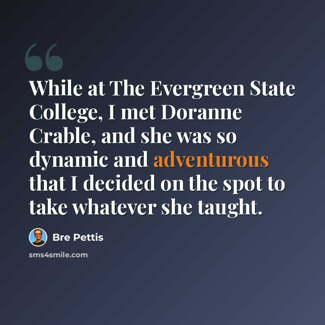 “While at The Evergreen State College, I met Doranne Crable, and she was so dynamic and adventurous that I decided on the spot to take whatever she taught.” quote by Bre Pettis