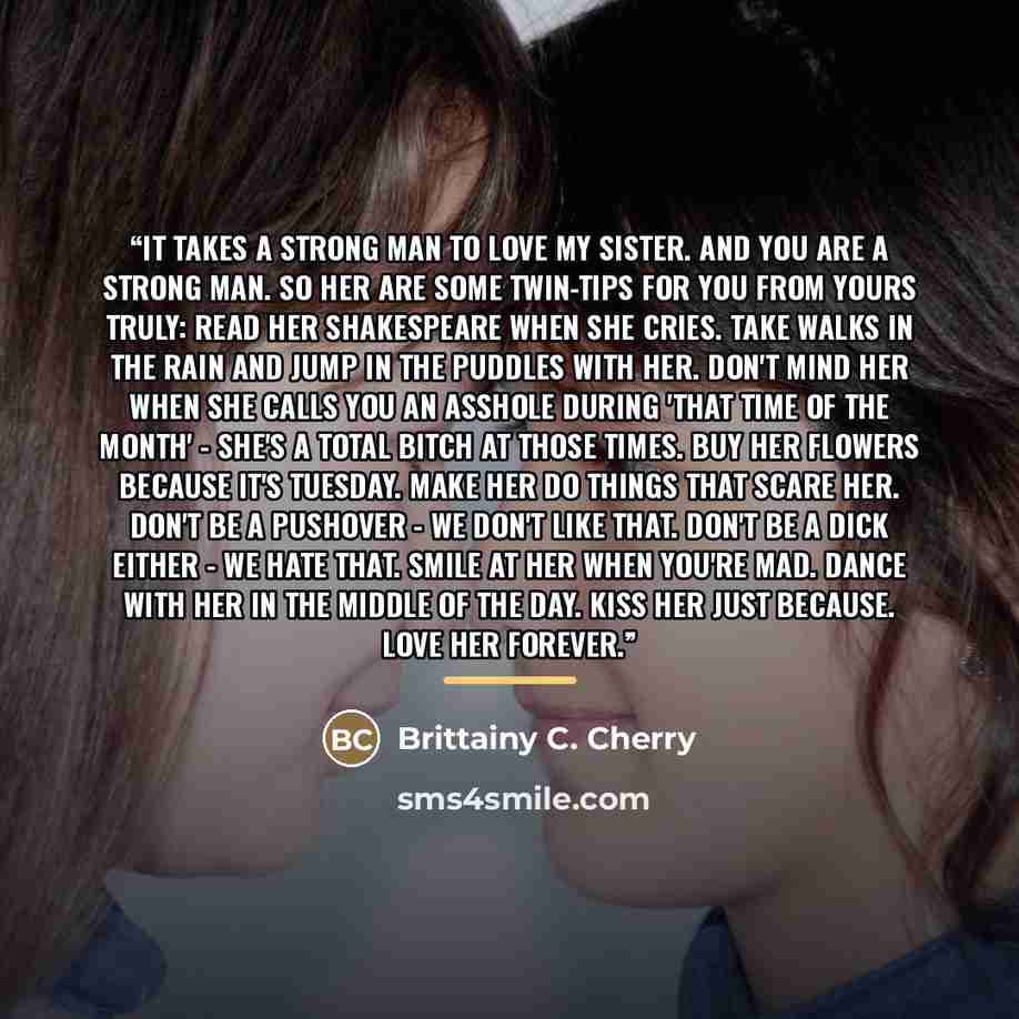 “It takes a strong man to love my sister. And you are a strong man. So her are some twin-tips for you from yours truly: Read her Shakespeare when she cries. Take walks in the rain and jump in the puddles with her. Don't mind her when she calls you an asshole during 'that time of the month' - she's…” quote by Brittainy C. Cherry