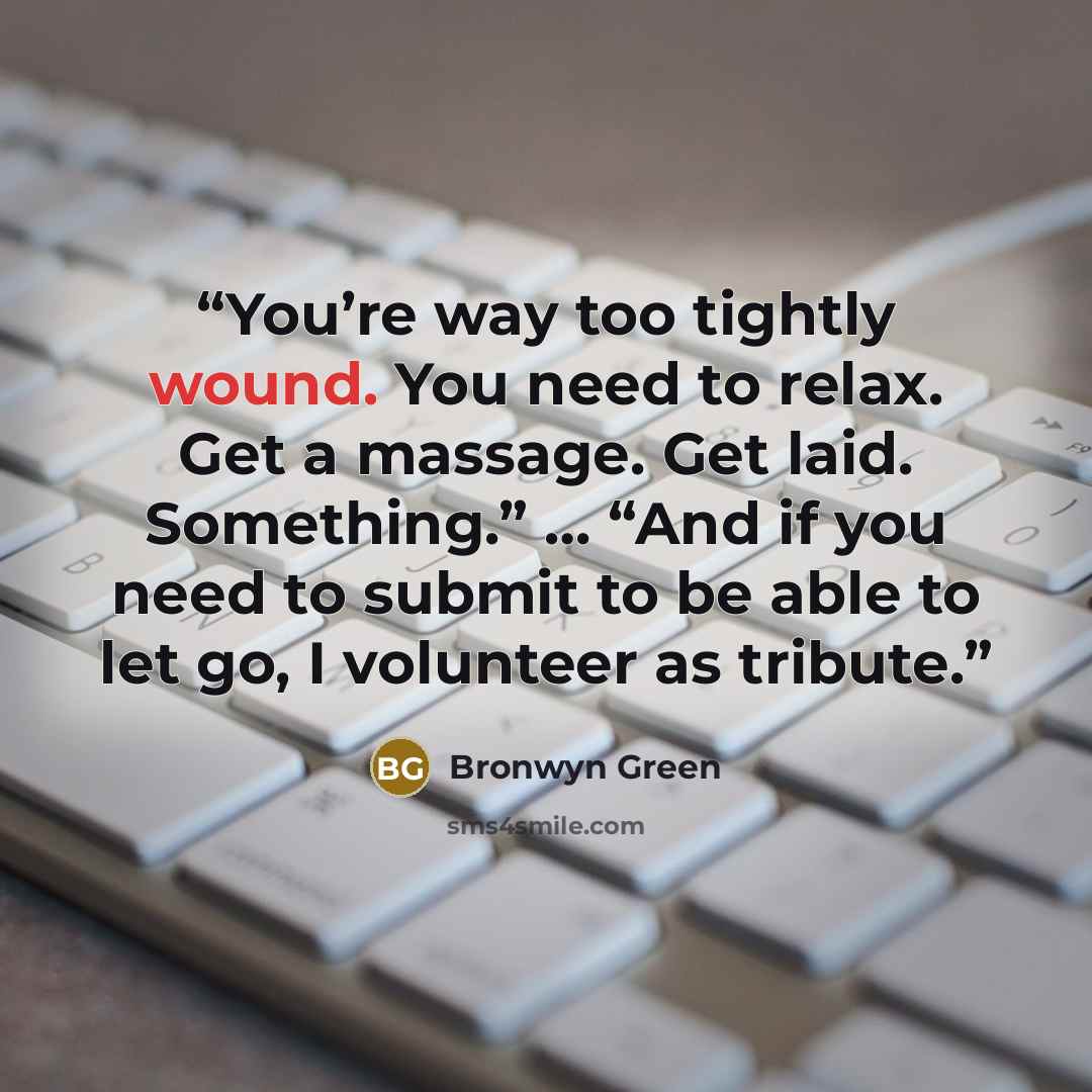 “You’re way too tightly wound. You need to relax. Get a massage. Get laid. Something.” … “And if you need to submit to be able to let go, I volunteer as tribute.” quote by Bronwyn Green