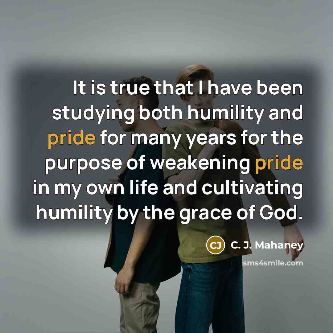 “It is true that I have been studying both humility and pride for many years for the purpose of weakening pride in my own life and cultivating humility by the grace of God.” quote by C. J. Mahaney