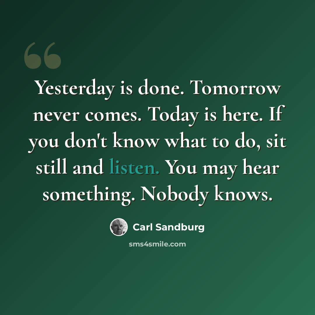 “Yesterday is done. Tomorrow never comes. Today is here. If you don't know what to do, sit still and listen. You may hear something. Nobody knows.” quote by Carl Sandburg