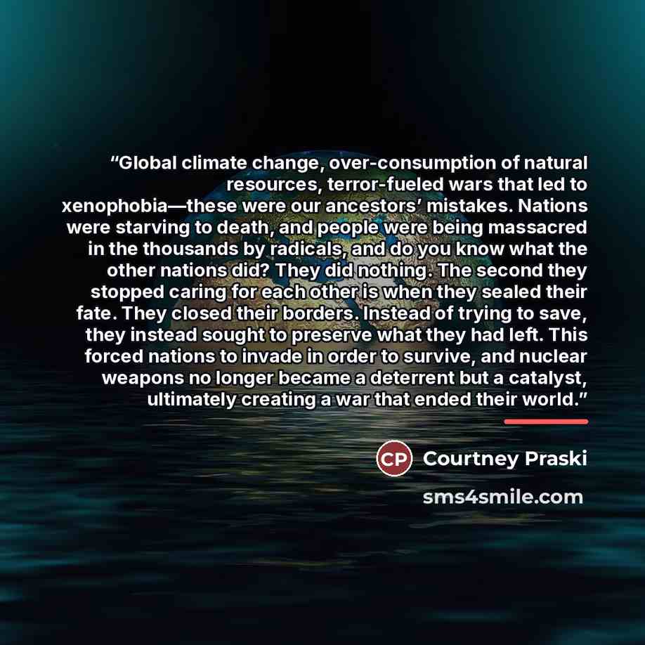 “Global climate change, over-consumption of natural resources, terror-fueled wars that led to xenophobia—these were our ancestors’ mistakes. Nations were starving to death, and people were being massacred in the thousands by radicals, and do you know what the other nations did? They did nothing…” quote by Courtney Praski