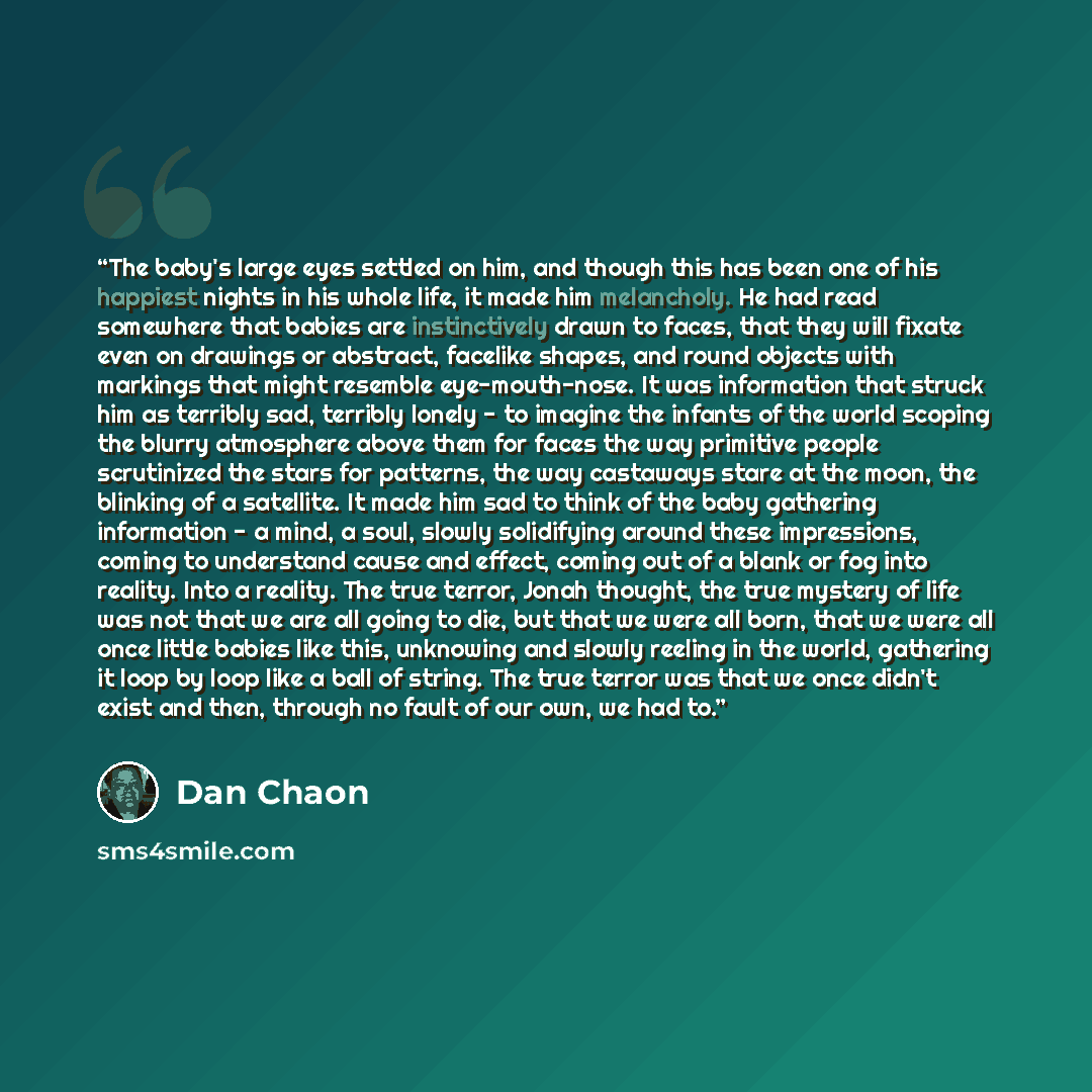 “The baby's large eyes settled on him, and though this has been one of his happiest nights in his whole life, it made him melancholy. He had read somewhere that babies are instinctively drawn to faces, that they will fixate even on drawings or abstract, facelike shapes, and round objects with…” quote by Dan Chaon