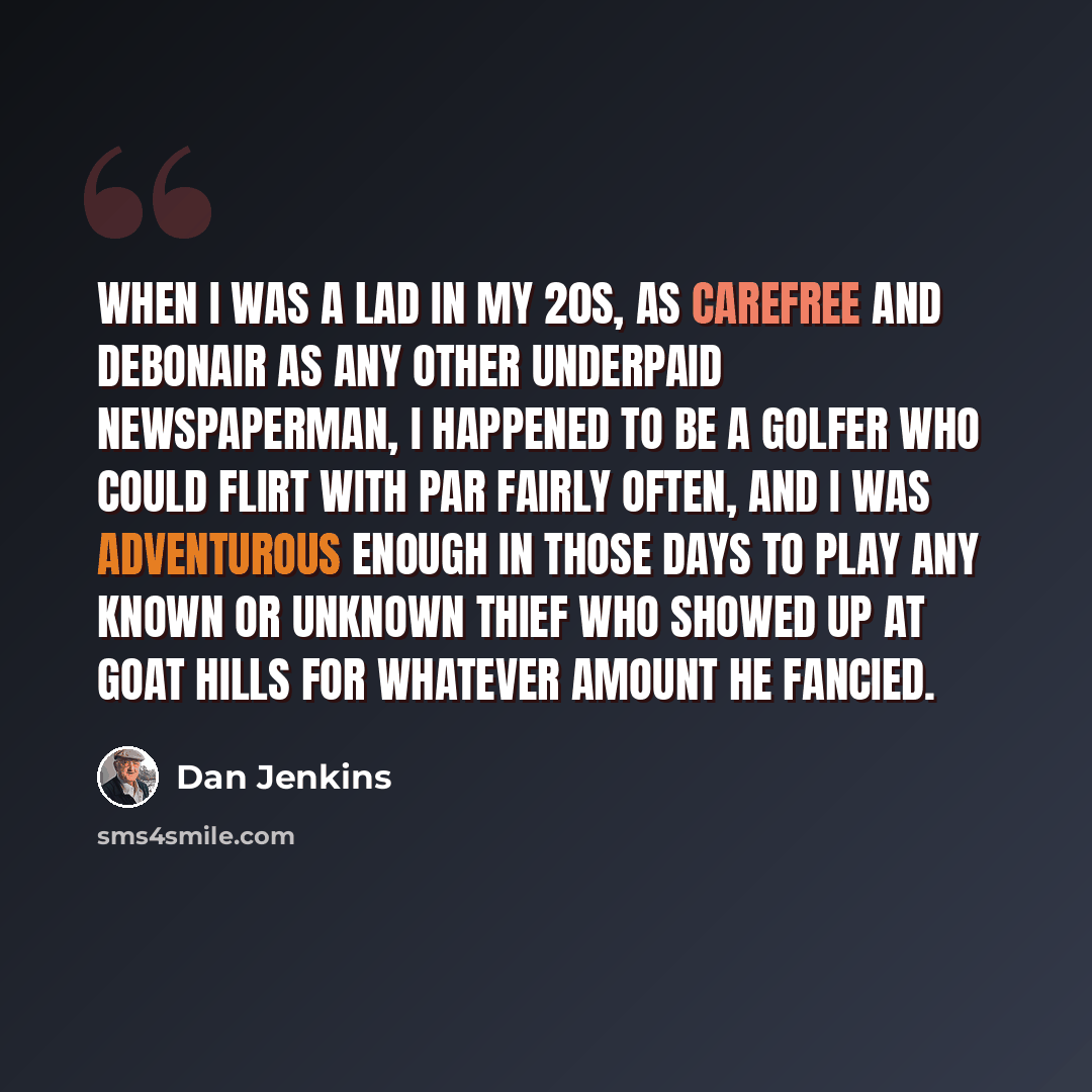 “When I was a lad in my 20s, as carefree and debonair as any other underpaid newspaperman, I happened to be a golfer who could flirt with par fairly often, and I was adventurous enough in those days to play any known or unknown thief who showed up at Goat Hills for whatever amount he fancied.” quote by Dan Jenkins