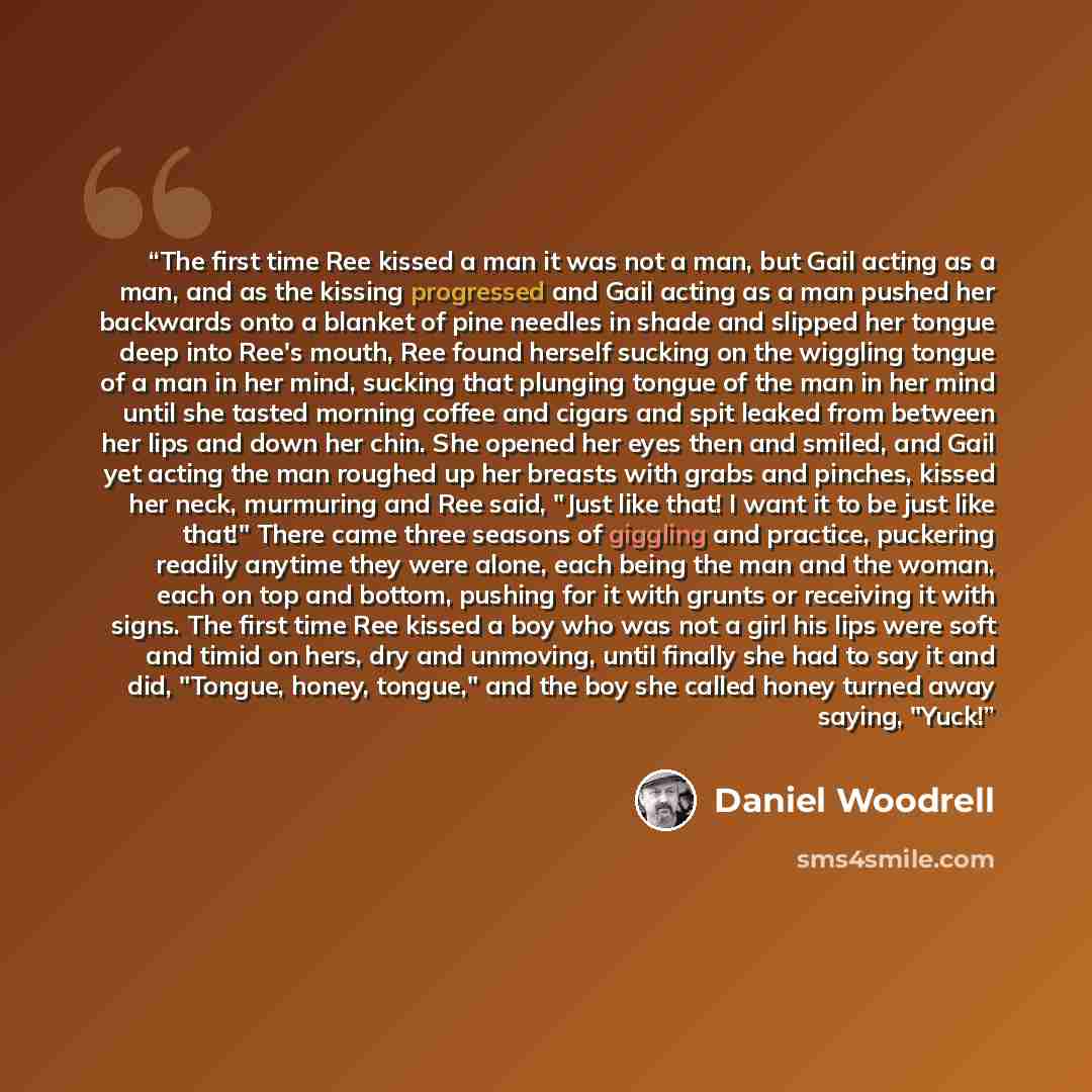“The first time Ree kissed a man it was not a man, but Gail acting as a man, and as the kissing progressed and Gail acting as a man pushed her backwards onto a blanket of pine needles in shade and slipped her tongue deep into Ree's mouth, Ree found herself sucking on the wiggling tongue of a man in…” quote by Daniel Woodrell