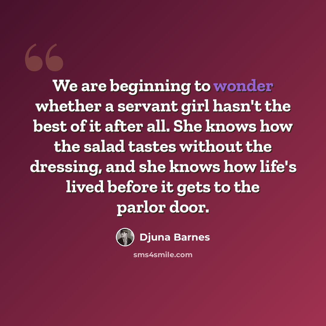 “We are beginning to wonder whether a servant girl hasn't the best of it after all. She knows how the salad tastes without the dressing, and she knows how life's lived before it gets to the parlor door.” quote by Djuna Barnes