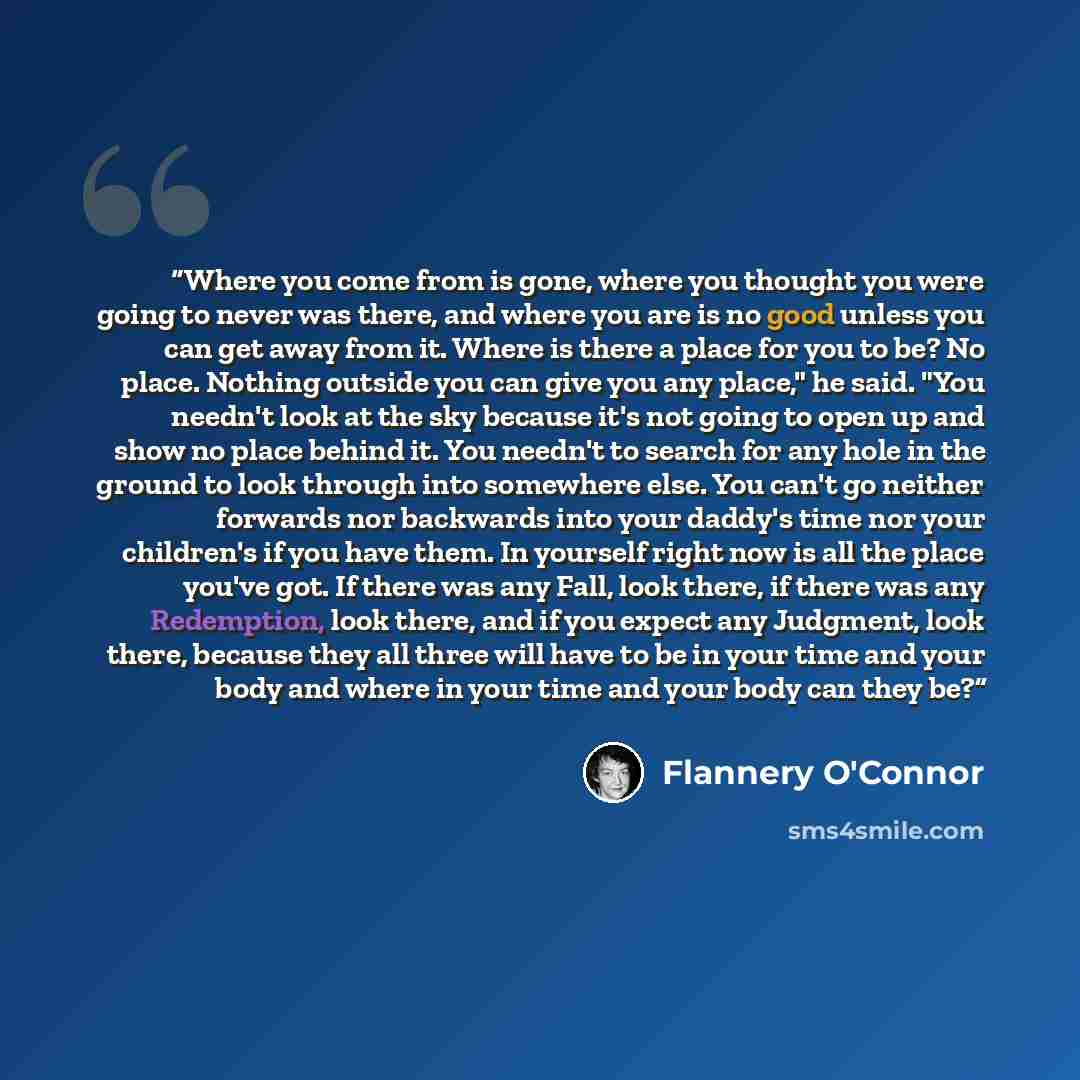 “Where you come from is gone, where you thought you were going to never was there, and where you are is no good unless you can get away from it. Where is there a place for you to be? No place. Nothing outside you can give you any place," he said. "You needn't look at the sky because it's not going…” quote by Flannery O'Connor