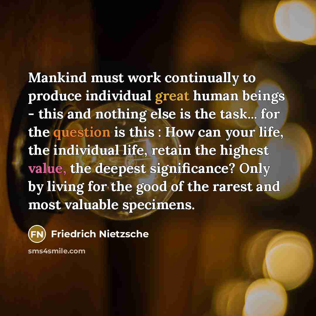 “Mankind must work continually to produce individual great human beings - this and nothing else is the task... for the question is this : How can your life, the individual life, retain the highest value, the deepest significance? Only by living for the good of the rarest and most valuable specimens.” quote by Friedrich Nietzsche