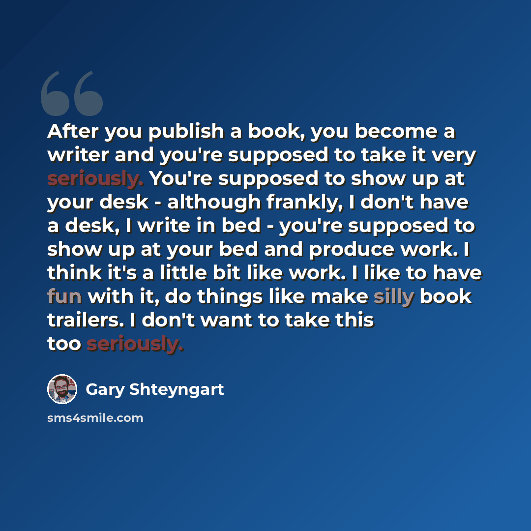 “After you publish a book, you become a writer and you're supposed to take it very seriously. You're supposed to show up at your desk - although frankly, I don't have a desk, I write in bed - you're supposed to show up at your bed and produce work. I think it's a little bit like work. I like to…” quote by Gary Shteyngart