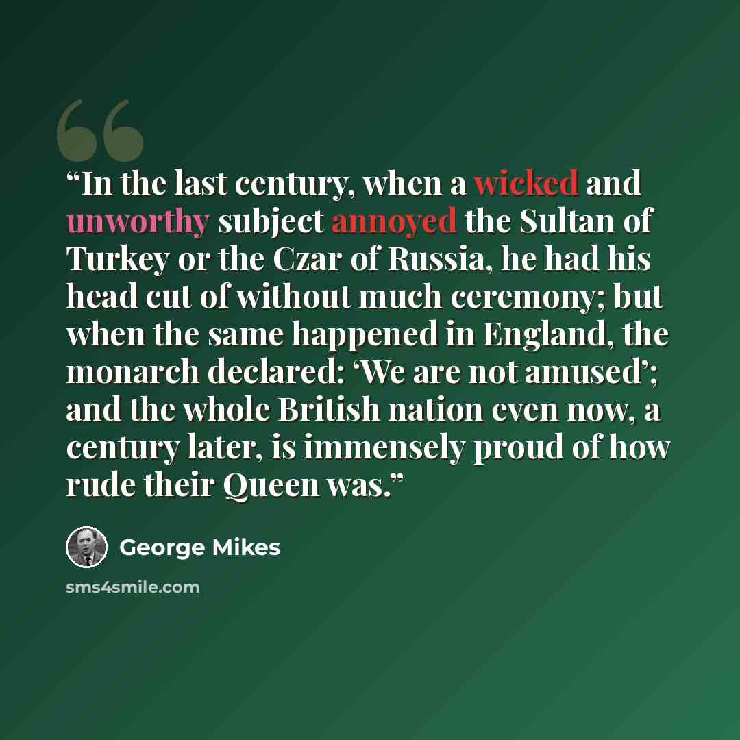“In the last century, when a wicked and unworthy subject annoyed the Sultan of Turkey or the Czar of Russia, he had his head cut of without much ceremony; but when the same happened in England, the monarch declared: ‘We are not amused’; and the whole British nation even now, a century later, is…” quote by George Mikes