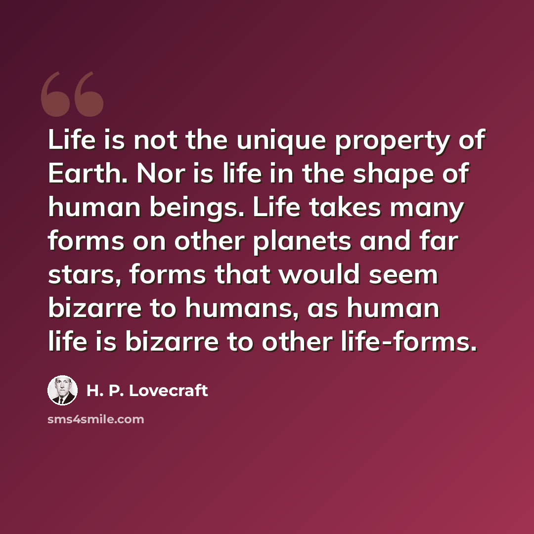 “Life is not the unique property of Earth. Nor is life in the shape of human beings. Life takes many forms on other planets and far stars, forms that would seem bizarre to humans, as human life is bizarre to other life-forms.” quote by H. P. Lovecraft