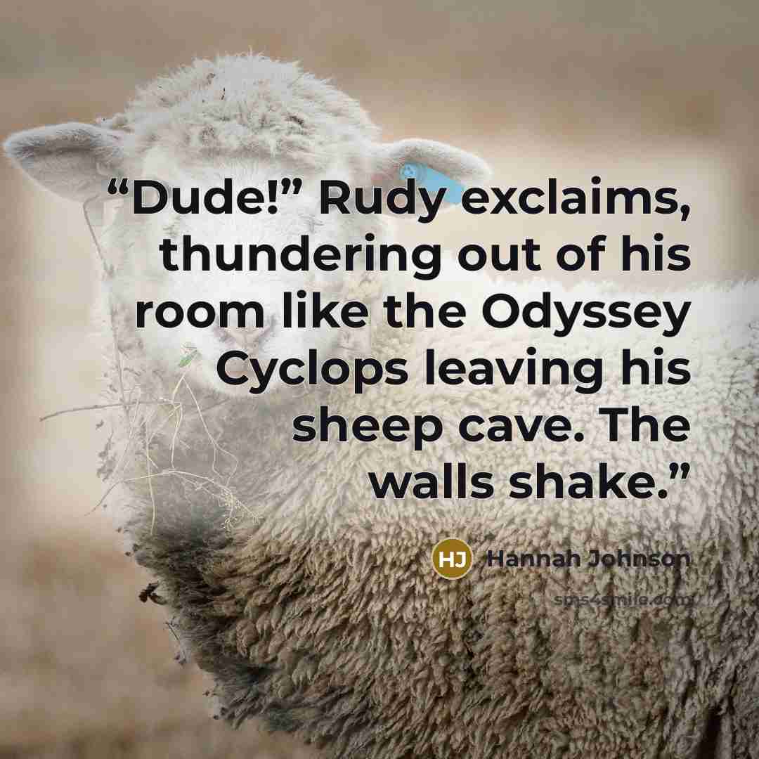 “Dude!” Rudy exclaims, thundering out of his room like the Odyssey Cyclops leaving his sheep cave. The walls shake.” quote by Hannah Johnson