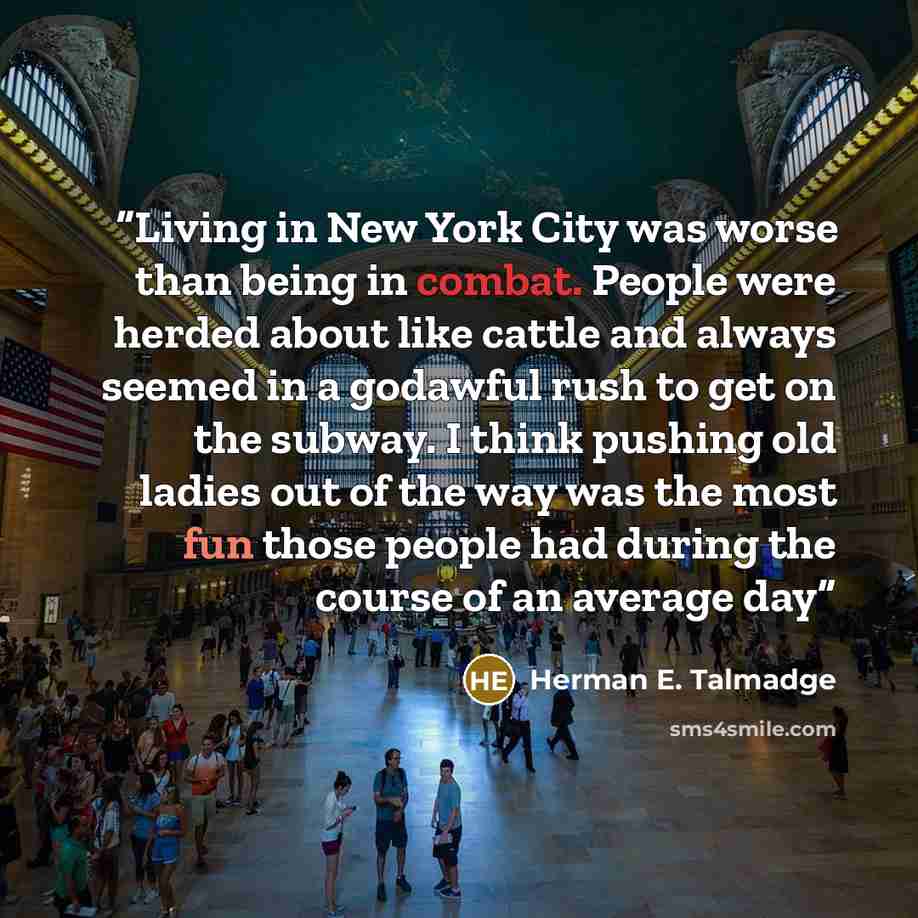 “Living in New York City was worse than being in combat. People were herded about like cattle and always seemed in a godawful rush to get on the subway. I think pushing old ladies out of the way was the most fun those people had during the course of an average day” quote by Herman E. Talmadge