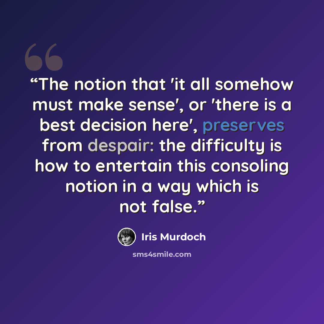 “The notion that 'it all somehow must make sense', or 'there is a best decision here', preserves from despair: the difficulty is how to entertain this consoling notion in a way which is not false.” quote by Iris Murdoch