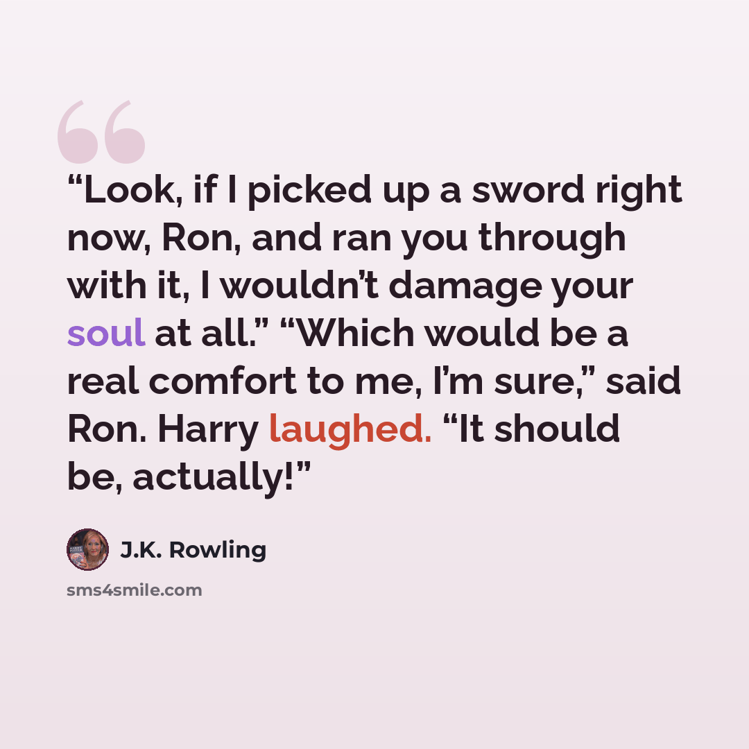 “Look, if I picked up a sword right now, Ron, and ran you through with it, I wouldn’t damage your soul at all.” “Which would be a real comfort to me, I’m sure,” said Ron. Harry laughed. “It should be, actually!” quote by J.K. Rowling