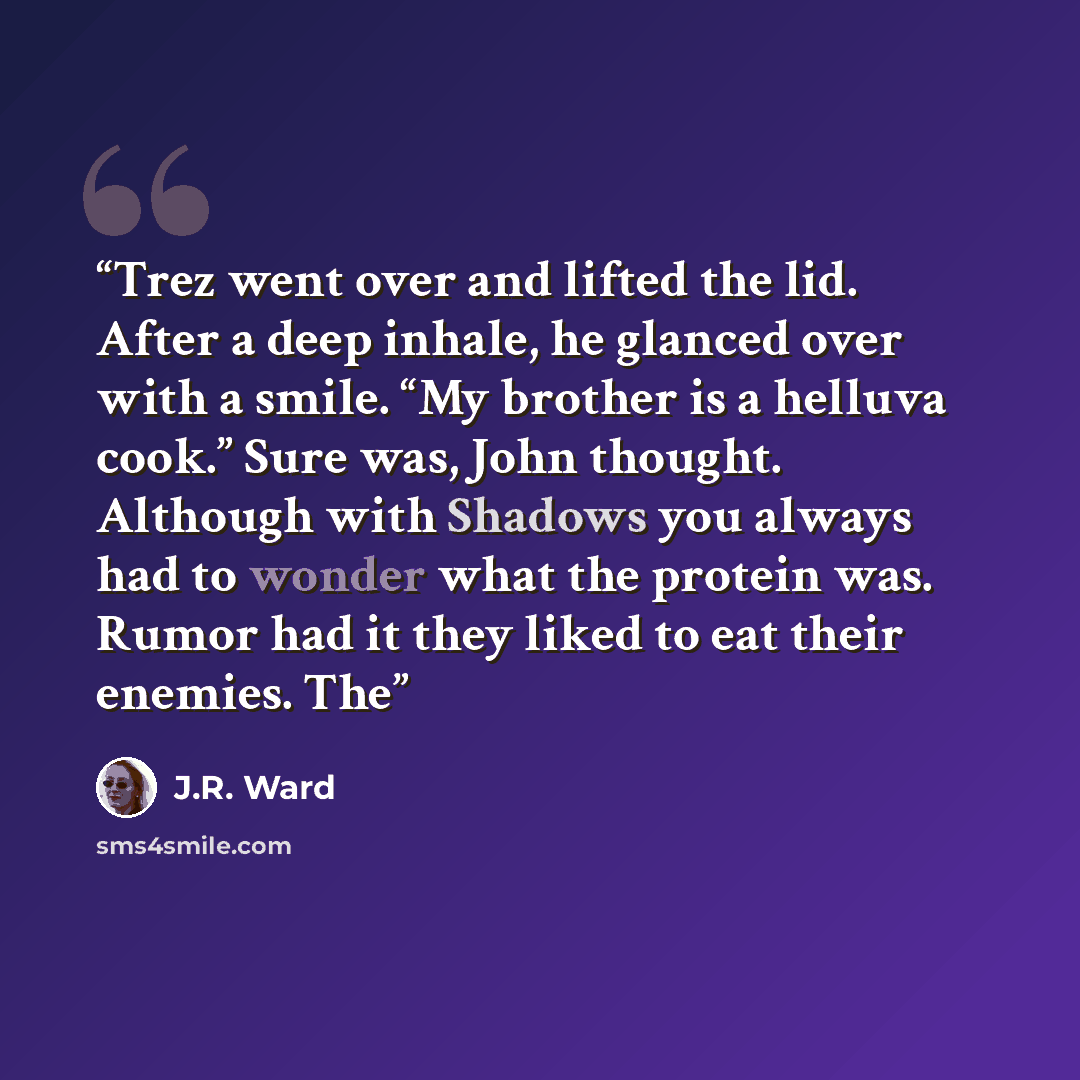 “Trez went over and lifted the lid. After a deep inhale, he glanced over with a smile. “My brother is a helluva cook.” Sure was, John thought. Although with Shadows you always had to wonder what the protein was. Rumor had it they liked to eat their enemies. The” quote by J.R. Ward