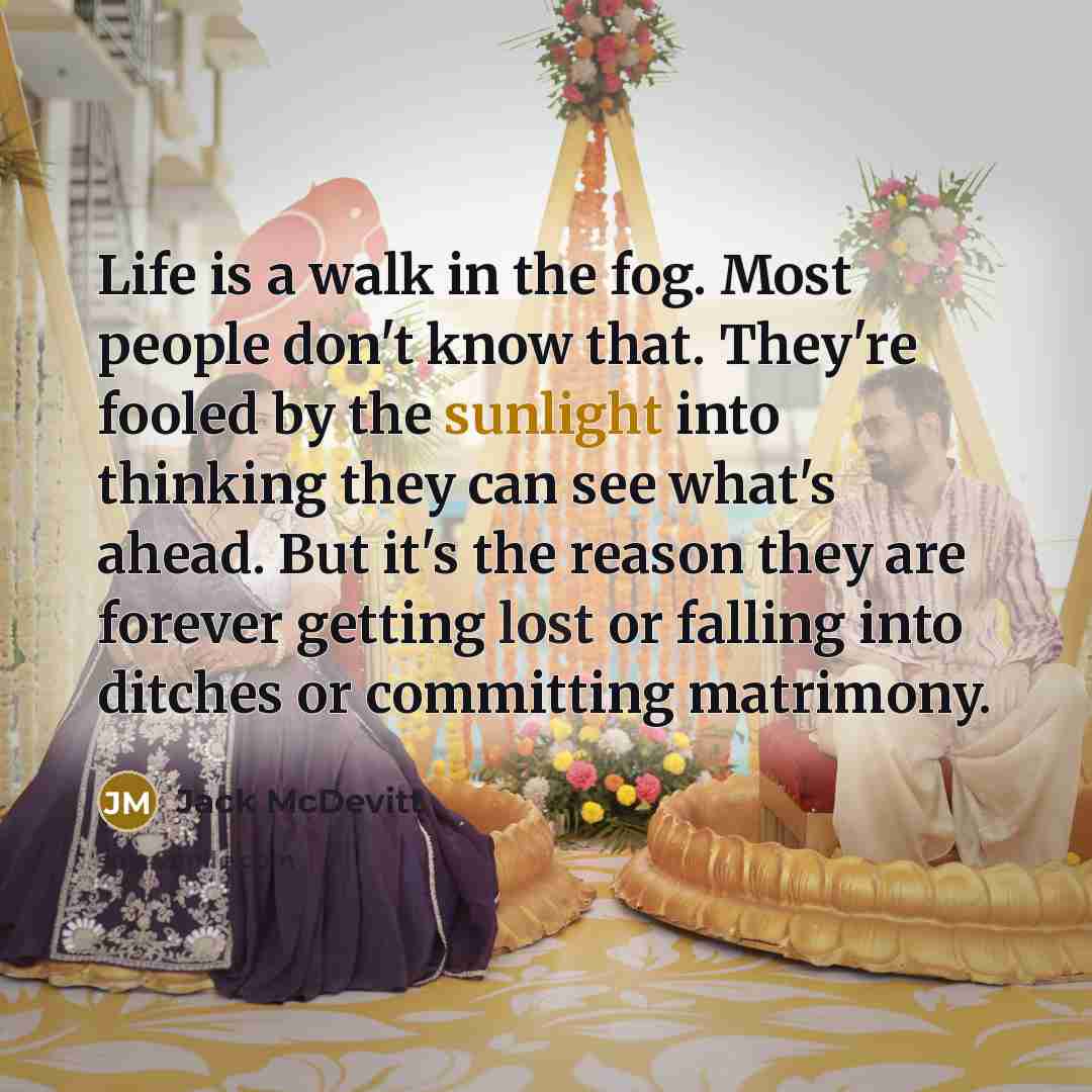 “Life is a walk in the fog. Most people don't know that. They're fooled by the sunlight into thinking they can see what's ahead. But it's the reason they are forever getting lost or falling into ditches or committing matrimony.” quote by Jack McDevitt