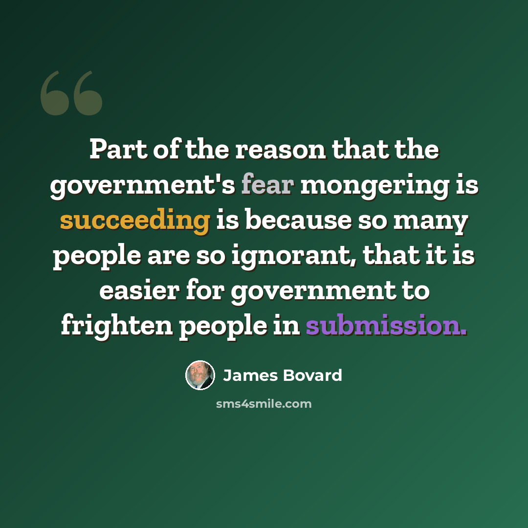 “Part of the reason that the government's fear mongering is succeeding is because so many people are so ignorant, that it is easier for government to frighten people in submission.” quote by James Bovard