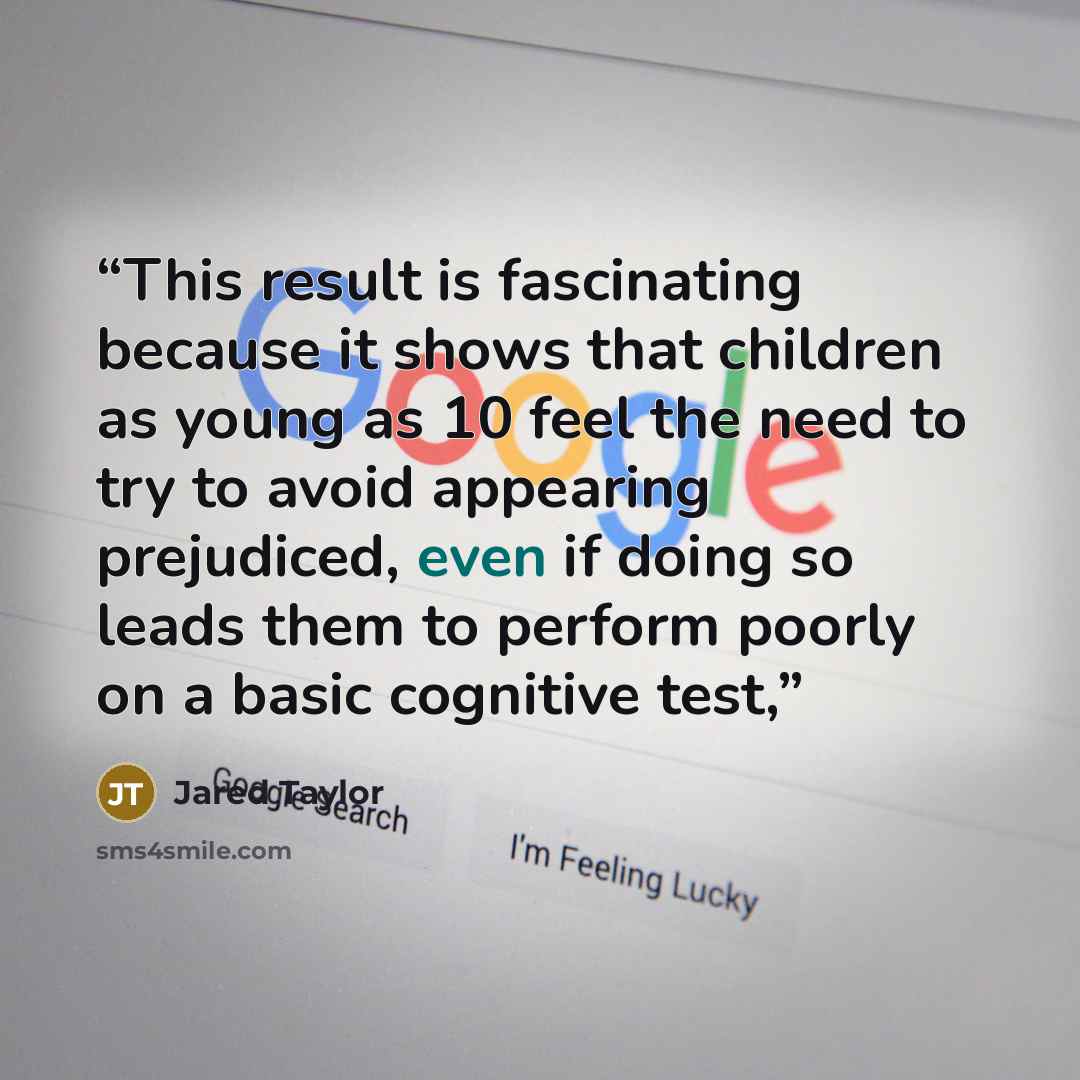 “This result is fascinating because it shows that children as young as 10 feel the need to try to avoid appearing prejudiced, even if doing so leads them to perform poorly on a basic cognitive test,” quote by Jared Taylor