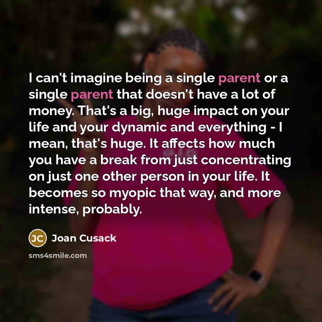 “I can't imagine being a single parent or a single parent that doesn't have a lot of money. That's a big, huge impact on your life and your dynamic and everything - I mean, that's huge. It affects how much you have a break from just concentrating on just one other person in your life. It becomes so…” quote by Joan Cusack