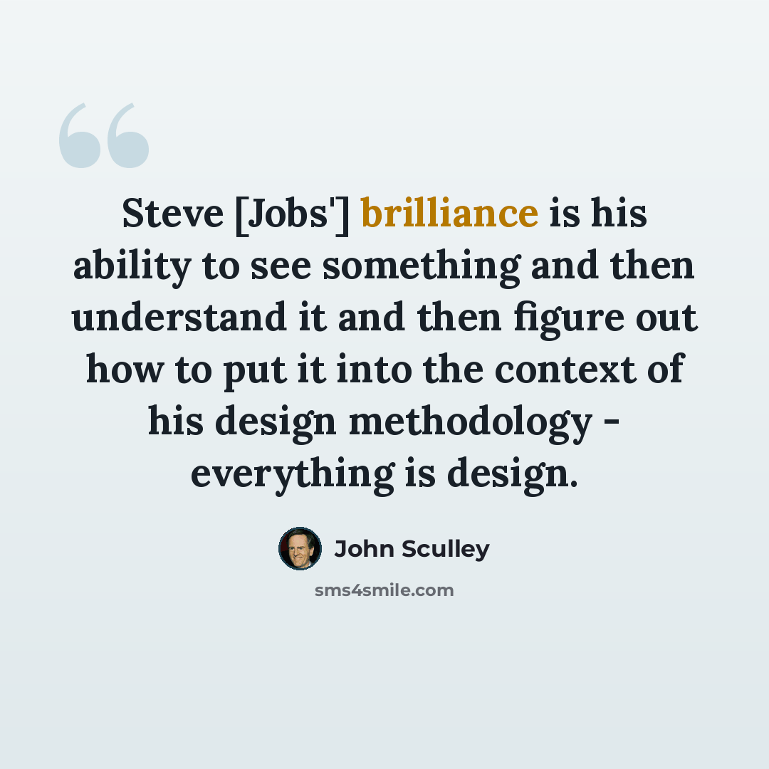 “Steve [Jobs'] brilliance is his ability to see something and then understand it and then figure out how to put it into the context of his design methodology - everything is design.” quote by John Sculley