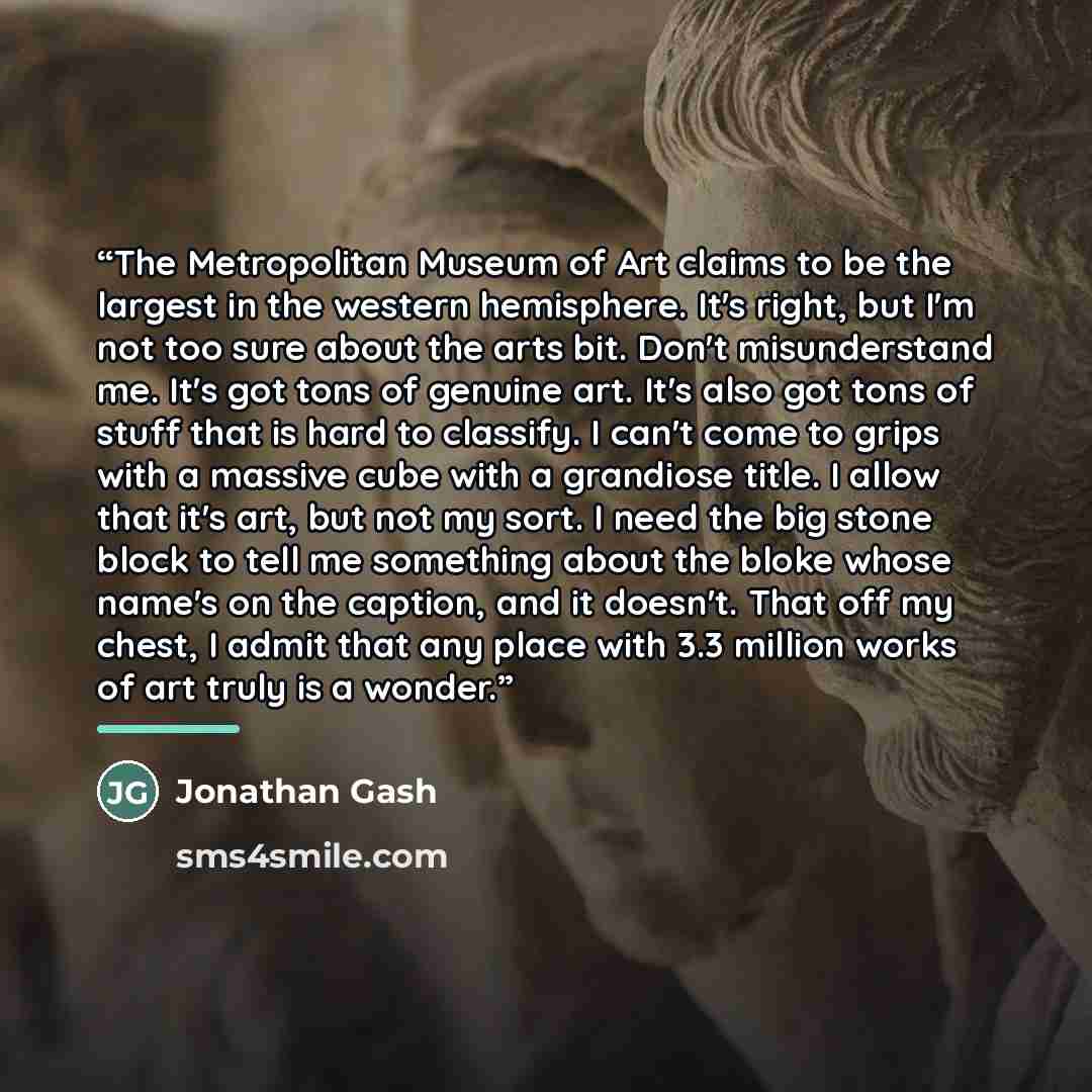 “The Metropolitan Museum of Art claims to be the largest in the western hemisphere. It's right, but I'm not too sure about the arts bit. Don't misunderstand me. It's got tons of genuine art. It's also got tons of stuff that is hard to classify. I can't come to grips with a massive cube with a…” quote by Jonathan Gash