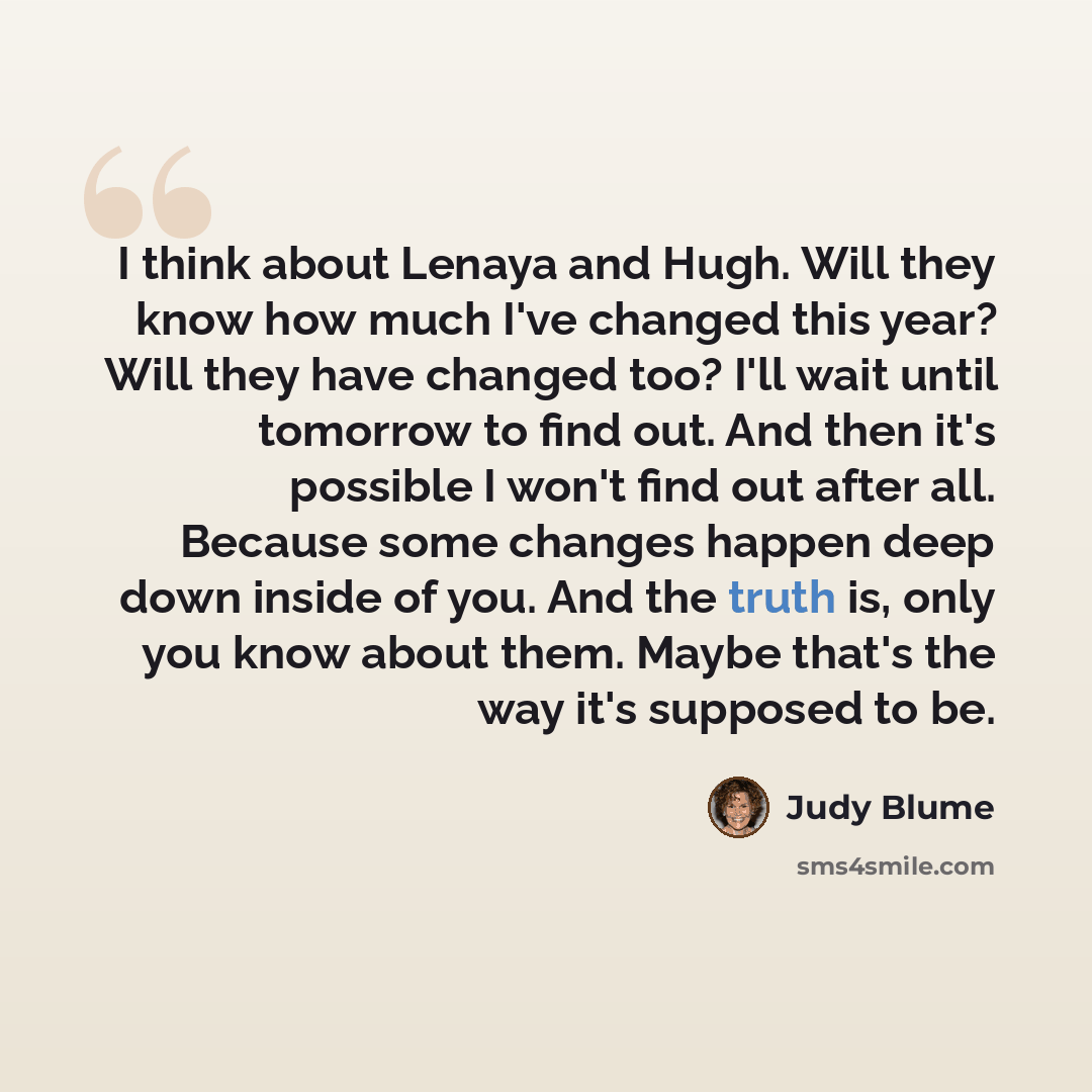“I think about Lenaya and Hugh. Will they know how much I've changed this year? Will they have changed too? I'll wait until tomorrow to find out. And then it's possible I won't find out after all. Because some changes happen deep down inside of you. And the truth is, only you know about them. Maybe…” quote by Judy Blume