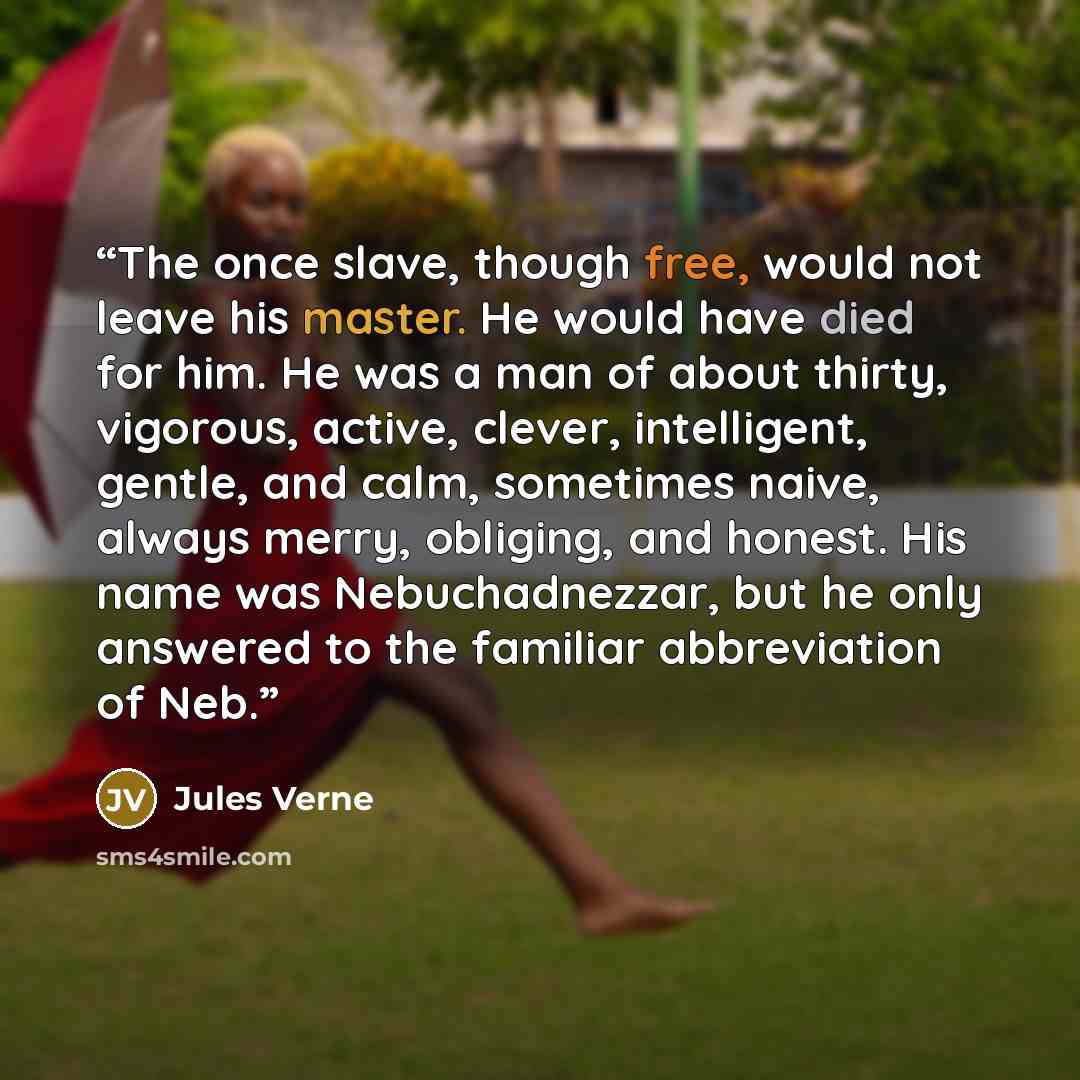 “The once slave, though free, would not leave his master. He would have died for him. He was a man of about thirty, vigorous, active, clever, intelligent, gentle, and calm, sometimes naive, always merry, obliging, and honest. His name was Nebuchadnezzar, but he only answered to the familiar…” quote by Jules Verne