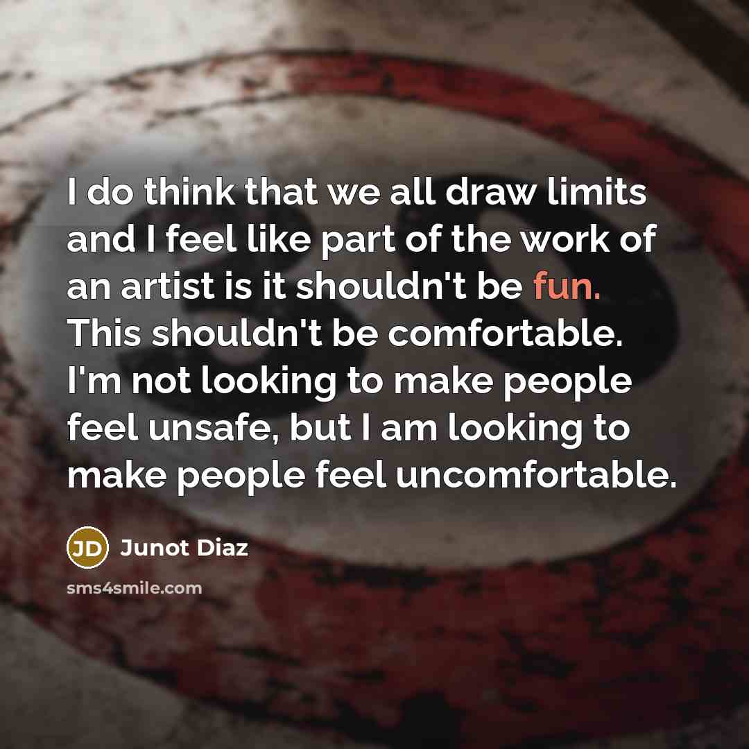 “I do think that we all draw limits and I feel like part of the work of an artist is it shouldn't be fun. This shouldn't be comfortable. I'm not looking to make people feel unsafe, but I am looking to make people feel uncomfortable.” quote by Junot Diaz