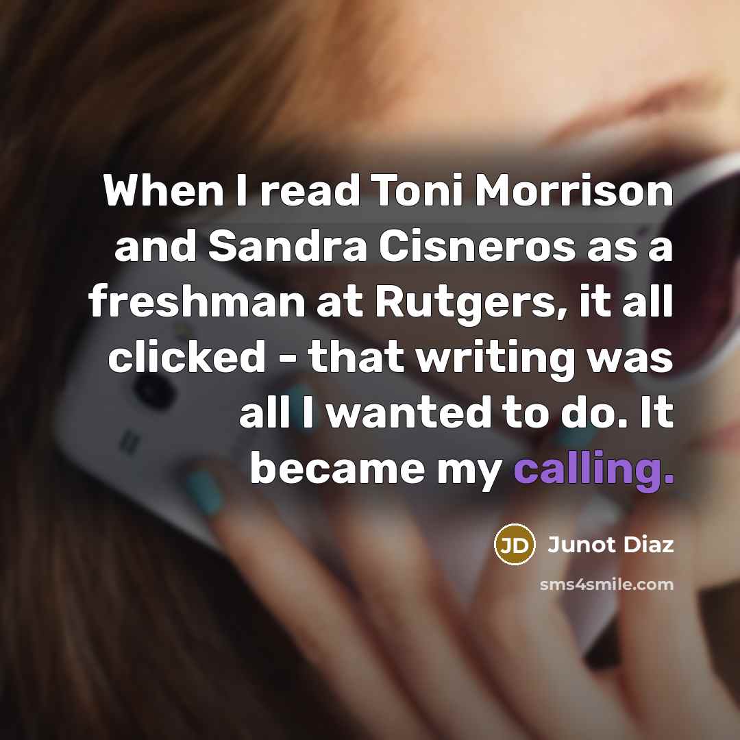“When I read Toni Morrison and Sandra Cisneros as a freshman at Rutgers, it all clicked - that writing was all I wanted to do. It became my calling.” quote by Junot Diaz