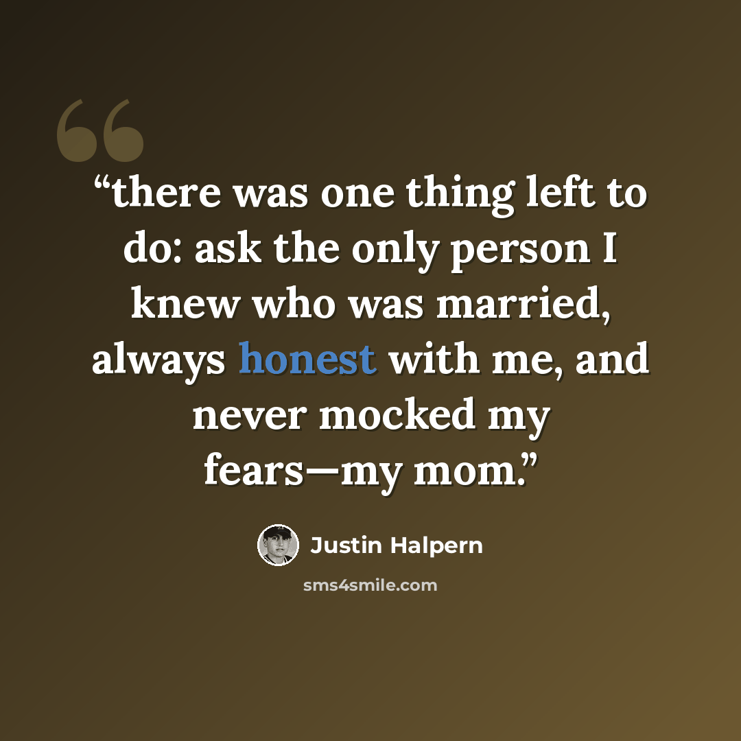 “there was one thing left to do: ask the only person I knew who was married, always honest with me, and never mocked my fears—my mom.” quote by Justin Halpern