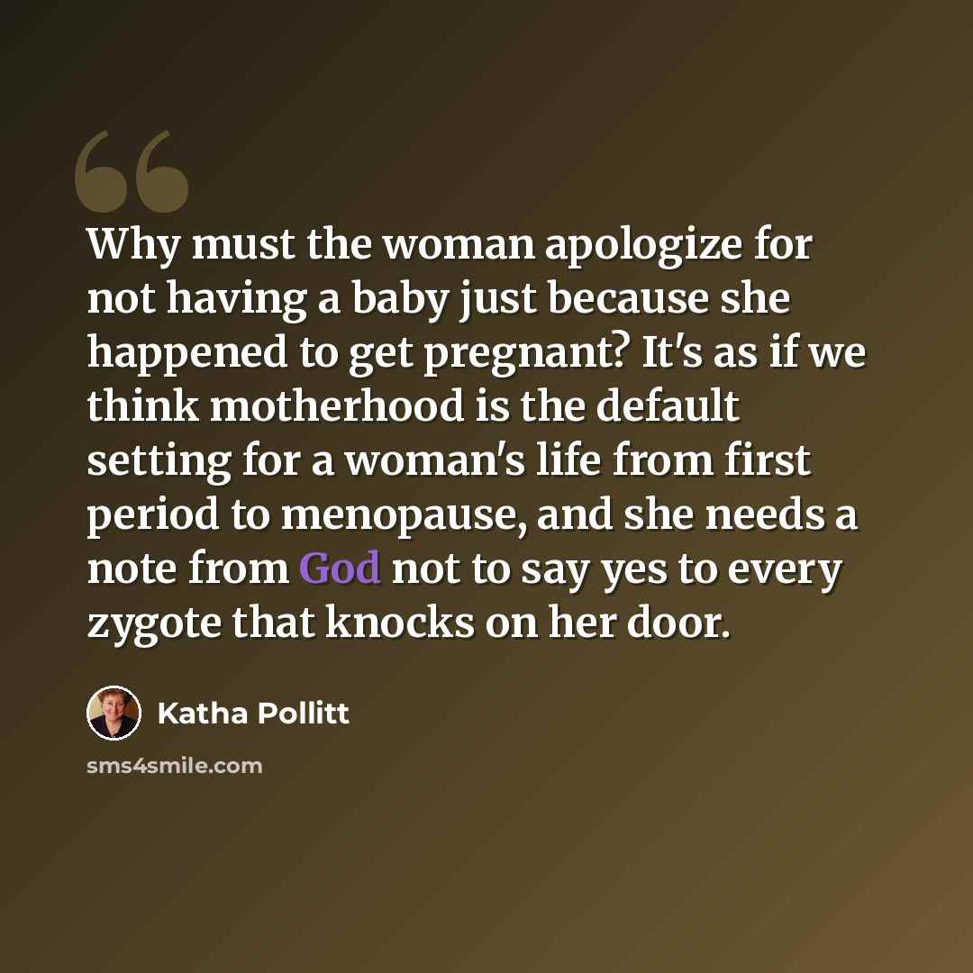 “Why must the woman apologize for not having a baby just because she happened to get pregnant? It's as if we think motherhood is the default setting for a woman's life from first period to menopause, and she needs a note from God not to say yes to every zygote that knocks on her door.” quote by Katha Pollitt