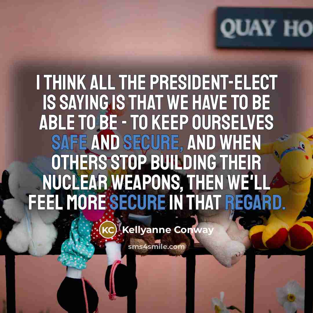 “I think all the president-elect is saying is that we have to be able to be - to keep ourselves safe and secure, and when others stop building their nuclear weapons, then we'll feel more secure in that regard.” quote by Kellyanne Conway