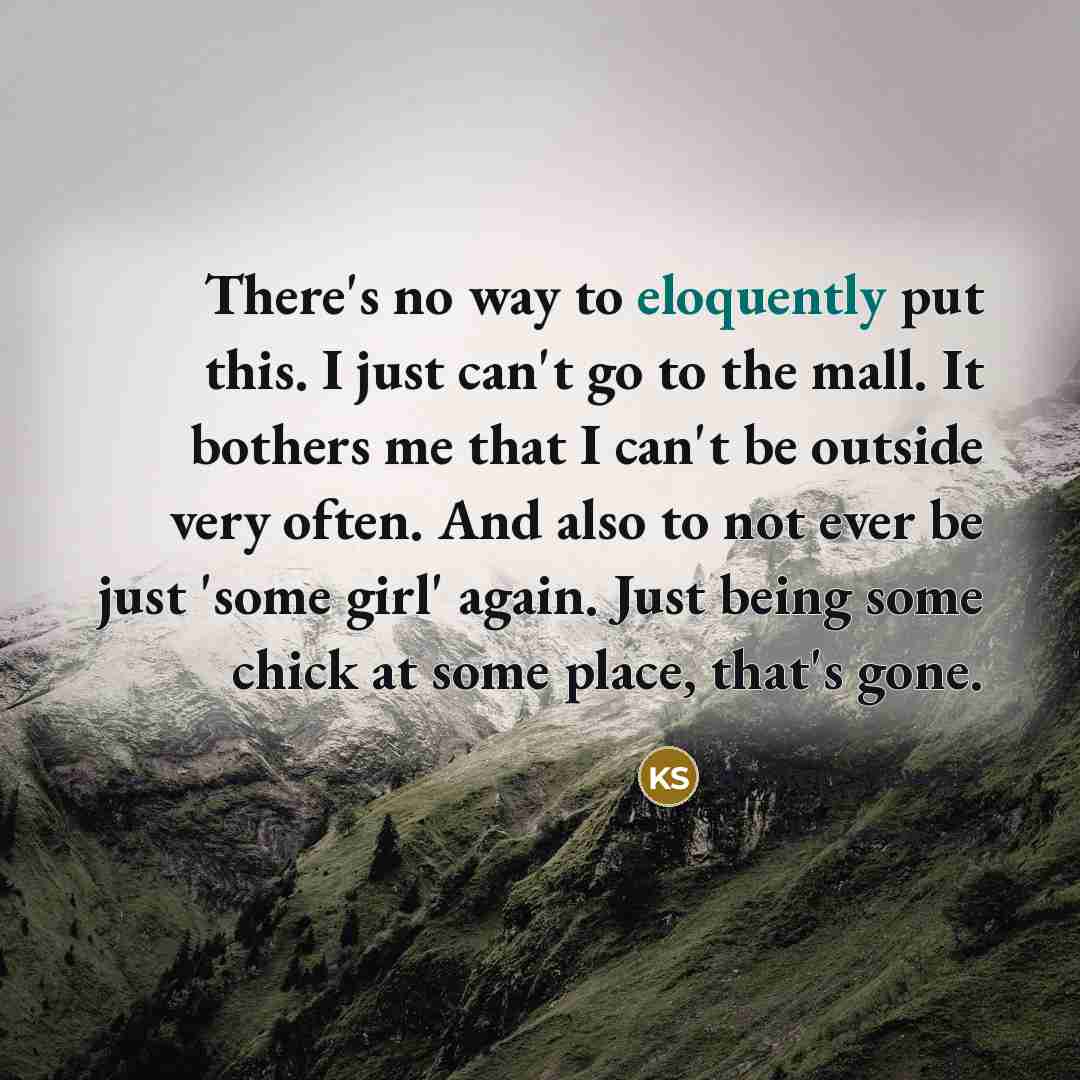 “There's no way to eloquently put this. I just can't go to the mall. It bothers me that I can't be outside very often. And also to not ever be just 'some girl' again. Just being some chick at some place, that's gone.” quote by Kristen Stewart